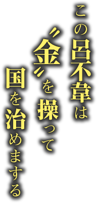 この呂不韋は 〝金〟を操って 国を治めまする