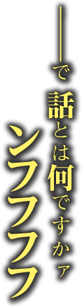 ――で　話とは何ですかァ ンフフフフ